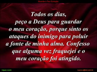 Ligue o som Lauro.x@bol.com.br
Guarda o Teu Coração
Todos os dias,Todos os dias,
peço a Deus para guardarpeço a Deus para guardar
o meu coração, porque sinto oso meu coração, porque sinto os
ataques do inimigo para poluirataques do inimigo para poluir
a fonte de minha alma. Confessoa fonte de minha alma. Confesso
que alguma vez fraquejei e oque alguma vez fraquejei e o
meu coração foi atingido.meu coração foi atingido.
Ligue o som Lauro.x@bol.com.br
 