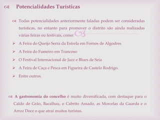 
 Todas potencialidades anteriormente faladas podem ser consideradas
turísticas, no entanto para promover o distrito são ainda realizadas
várias feiras ou festivais, como:
 A Feira do Queijo Serra da Estrela em Fornos de Algodres
 A Feira do Fumeiro em Trancoso
 O Festival Internacional de Jazz e Blues de Seia
 A Feira de Caça e Pesca em Figueira de Castelo Rodrigo.
 Entre outros.
 Potencialidades Turísticas
 A gastronomia do concelho é muito diversificada, com destaque para o
Caldo de Grão, Bacalhau, o Cabrito Assado, as Morcelas da Guarda e o
Arroz Doce o que atrai muitos turistas.
 