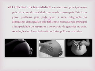 
 O declínio da fecundidade caracteriza-se principalmente
pela baixa taxa de natalidade que assola o nosso país. Este é um
grave problema pois pode levar a uma estagnação do
dinamismo demográfico que tem como consequência principal
a incapacidade de assegurar a renovação de gerações no país.
As soluções implementadas são as fortes políticas natalistas.
 