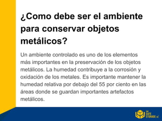 ¿Como debe ser el ambiente
para conservar objetos
metálicos?
Un ambiente controlado es uno de los elementos
más importantes en la preservación de los objetos
metálicos. La humedad contribuye a la corrosión y
oxidación de los metales. Es importante mantener la
humedad relativa por debajo del 55 por ciento en las
áreas donde se guardan importantes artefactos
metálicos.
 