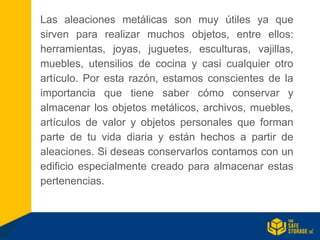 Las aleaciones metálicas son muy útiles ya que
sirven para realizar muchos objetos, entre ellos:
herramientas, joyas, juguetes, esculturas, vajillas,
muebles, utensilios de cocina y casi cualquier otro
artículo. Por esta razón, estamos conscientes de la
importancia que tiene saber cómo conservar y
almacenar los objetos metálicos, archivos, muebles,
artículos de valor y objetos personales que forman
parte de tu vida diaria y están hechos a partir de
aleaciones. Si deseas conservarlos contamos con un
edificio especialmente creado para almacenar estas
pertenencias.
 