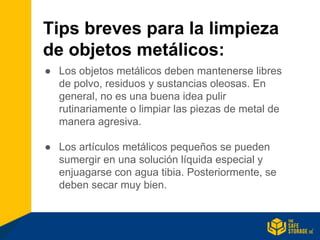 Tips breves para la limpieza
de objetos metálicos:
● Los objetos metálicos deben mantenerse libres
de polvo, residuos y sustancias oleosas. En
general, no es una buena idea pulir
rutinariamente o limpiar las piezas de metal de
manera agresiva.
● Los artículos metálicos pequeños se pueden
sumergir en una solución líquida especial y
enjuagarse con agua tibia. Posteriormente, se
deben secar muy bien.
 