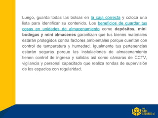 Luego, guarda todas las bolsas en la caja correcta y coloca una
lista para identificar su contenido. Los beneficios de guardar tus
cosas en unidades de almacenamiento como depósitos, mini
bodegas y mini almacenes garantizan que tus bienes materiales
estarán protegidos contra factores ambientales porque cuentan con
control de temperatura y humedad. Igualmente tus pertenencias
estarán seguras porque las instalaciones de almacenamiento
tienen control de ingreso y salidas así como cámaras de CCTV,
vigilancia y personal capacitado que realiza rondas de supervisión
de los espacios con regularidad.
 