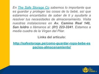 En The Safe Storage Co sabemos lo importante que
es guardar y proteger las cosas de tu bebé, así que
estaremos encantados de saber de ti y ayudarte a
resolver tus necesidades de almacenamiento. Visita
nuestras instalaciones en Av. Camino Real 140,
San Isidro o llámanos al: (01) 223-3241. Estamos a
media cuadra de la Virgen del Pilar.
Links del artículo:
http://safestorage.pe/como-guardar-ropa-bebe-es
pacios-almacenamiento/
 