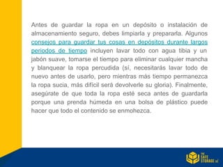 Antes de guardar la ropa en un depósito o instalación de
almacenamiento seguro, debes limpiarla y prepararla. Algunos
consejos para guardar tus cosas en depósitos durante largos
periodos de tiempo incluyen lavar todo con agua tibia y un
jabón suave, tomarse el tiempo para eliminar cualquier mancha
y blanquear la ropa percudida (sí, necesitarás lavar todo de
nuevo antes de usarlo, pero mientras más tiempo permanezca
la ropa sucia, más difícil será devolverle su gloria). Finalmente,
asegúrate de que toda la ropa esté seca antes de guardarla
porque una prenda húmeda en una bolsa de plástico puede
hacer que todo el contenido se enmohezca.
 