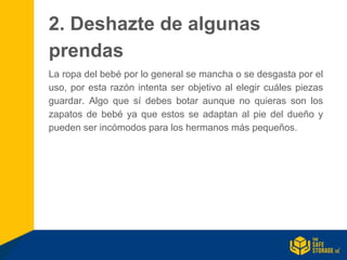 2. Deshazte de algunas
prendas
La ropa del bebé por lo general se mancha o se desgasta por el
uso, por esta razón intenta ser objetivo al elegir cuáles piezas
guardar. Algo que sí debes botar aunque no quieras son los
zapatos de bebé ya que estos se adaptan al pie del dueño y
pueden ser incómodos para los hermanos más pequeños.
 