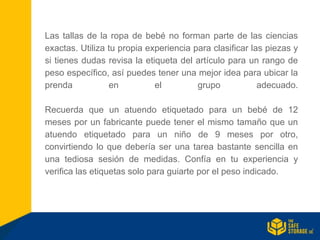 Las tallas de la ropa de bebé no forman parte de las ciencias
exactas. Utiliza tu propia experiencia para clasificar las piezas y
si tienes dudas revisa la etiqueta del artículo para un rango de
peso específico, así puedes tener una mejor idea para ubicar la
prenda en el grupo adecuado.
Recuerda que un atuendo etiquetado para un bebé de 12
meses por un fabricante puede tener el mismo tamaño que un
atuendo etiquetado para un niño de 9 meses por otro,
convirtiendo lo que debería ser una tarea bastante sencilla en
una tediosa sesión de medidas. Confía en tu experiencia y
verifica las etiquetas solo para guiarte por el peso indicado.
 