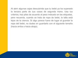 Al abrir algunas cajas descubrirás que tu bebé ya ha superado
la tercera parte de sus cosas de segunda mano. Usa tus
criterios, haz pilas de acuerdo al peso indicado en las etiquetas,
pero recuerda, cuando se trata de ropa de bebé, la talla está
lejos de la ciencia. Si algo parece fuera de lugar al guardar la
ropa del bebé, no dudes en guardarlo con el siguiente tamaño
(hacia arriba o hacia abajo).
 