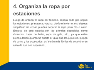 4. Organiza la ropa por
estaciones
Luego de ordenar la ropa por tamaño, separa cada pila según
las estaciones: primavera, verano, otoño e invierno, o si deseas
simplificar las cosas puedes separar la ropa para frio o calor.
Excluye de esta clasificación las prendas especiales como
disfraces, trajes de baño, ropa de gala, etc., ya que estas
piezas deben guardarse aparte al igual que los juguetes, la ropa
de cama y los accesorios, así serán más fáciles de encontrar en
caso de que sea necesario.
 