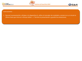 Instrucciones:
1. Ejecute la presentación y diríjase a la diapositiva 6, utilice el marcador de resaltado y encierre en un círculo la
última frase que inicia en «Gracias Señor…». Termine la presentación y guarde las anotaciones
Prácticas de PowerPoint 2010
 