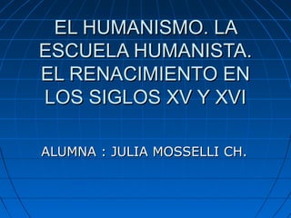 EL HUMANISMO. LA
ESCUELA HUMANISTA.
EL RENACIMIENTO EN
LOS SIGLOS XV Y XVI

ALUMNA : JULIA MOSSELLI CH.
 