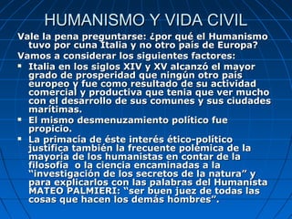 HUMANISMO Y VIDA CIVIL
Vale la pena preguntarse: ¿por qué el Humanismo
  tuvo por cuna Italia y no otro país de Europa?
Vamos a considerar los siguientes factores:
 Italia en los siglos XIV y XV alcanzó el mayor
  grado de prosperidad que ningún otro país
  europeo y fue como resultado de su actividad
  comercial y productiva que tenia que ver mucho
  con el desarrollo de sus comunes y sus ciudades
  marítimas.
 El mismo desmenuzamiento político fue
  propicio.
 La primacía de éste interés ético-político
  justifica también la frecuente polémica de la
  mayoría de los humanistas en contar de la
  filosofía o la ciencia encaminadas a la
  “investigación de los secretos de la natura” y
  para explicarlos con las palabras del Humanista
  MATEO PALMIERI: “ser buen juez de todas las
  cosas que hacen los demás hombres”.
 