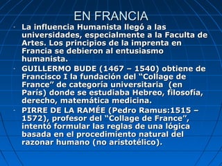 EN FRANCIA
-   La influencia Humanista llegó a las
    universidades, especialmente a la Faculta de
    Artes. Los principios de la imprenta en
    Francia se debieron al entusiasmo
    humanista.
-   GUILLERMO BUDE (1467 – 1540) obtiene de
    Francisco I la fundación del “Collage de
    France” de categoría universitaria (en
    París) donde se estudiaba Hebreo, filosofía,
    derecho, matemática medicina.
-   PIRRE DE LA RAMÉE (Pedro Ramus:1515 –
    1572), profesor del “Collage de France”,
    intentó formular las reglas de una lógica
    basada en el procedimiento natural del
    razonar humano (no aristotélico).
 