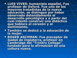    LUIS VIVES: humanista español, Fue
    profesor de Oxford. Fue uno de los
    mayores tratadistas de la nueva
    educación, se distingue por haber
    observado detenidamente el
    desarrollo psicológico y a partir del
    cual intentó construir una didáctica
    que hablara al corazón y al
    sentimiento.
   También se dedicó a la educación de
    la mujer.
   ROGER ASCHMAN: Fue preceptor de
    Isabel de Inglaterra, profesor en
    Cambridge del “Trinitry Collage”,
    fundado para la afirmación de una
    cultura nueva.
 