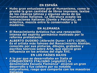 EN ESPAÑA
   Hubo gran entusiasmo por el Humanismo, como lo
    prueba la gran cantidad de libros impresos, textos
    de los clásicos latinos y algunas obras de los
    humanistas italianos. La literatura acepta las
    innovaciones italianas (Dante y Petrarca), es
    ecléctica, mezcla entre lo conservador y lo
    moderno.
                       EN ALEMANIA
   El Renacimiento Artístico fue una renovación
    intensa del espíritu germánico motivado por la
    reforma protestante.
   ALBERTO DUDERO (Albrecht Durer: 1471-1528),
    Es el artista más famoso del Renacimiento Alemán,
    conocido por sus pinturas, dibujos, grabados y
    escritos teóricos sobre Arte, que ejerció gran
    influencia en los artistas del siglo XVI.
                  EN LOS PAÍSES BAJOS
   A la par que se desarrollaba en Italia el
    CINQUECENTO ITALIANO (sigloXVI) la
    denominada Escuela Flamenca” alcanzó un gran
    desarrollo y fue celebre por su notable
    naturalismo, rasgo que comparte con los maestros
 