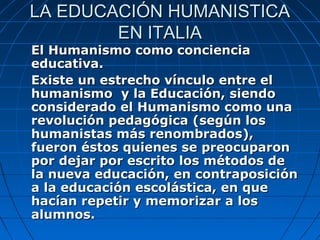 LA EDUCACIÓN HUMANISTICA
        EN ITALIA
El Humanismo como conciencia
educativa.
Existe un estrecho vínculo entre el
humanismo y la Educación, siendo
considerado el Humanismo como una
revolución pedagógica (según los
humanistas más renombrados),
fueron éstos quienes se preocuparon
por dejar por escrito los métodos de
la nueva educación, en contraposición
a la educación escolástica, en que
hacían repetir y memorizar a los
alumnos.
 