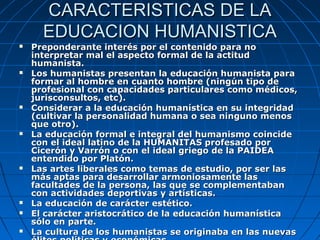 CARACTERISTICAS DE LA
      EDUCACION HUMANISTICA
   Preponderante interés por el contenido para no
    interpretar mal el aspecto formal de la actitud
    humanista.
   Los humanistas presentan la educación humanista para
    formar al hombre en cuanto hombre (ningún tipo de
    profesional con capacidades particulares como médicos,
    jurisconsultos, etc).
   Considerar a la educación humanística en su integridad
    (cultivar la personalidad humana o sea ninguno menos
    que otro).
   La educación formal e integral del humanismo coincide
    con el ideal latino de la HUMANITAS profesado por
    Cicerón y Varrón o con el ideal griego de la PAIDEA
    entendido por Platón.
   Las artes liberales como temas de estudio, por ser las
    más aptas para desarrollar armoniosamente las
    facultades de la persona, las que se complementaban
    con actividades deportivas y artísticas.
   La educación de carácter estético.
   El carácter aristocrático de la educación humanística
    sólo en parte.
   La cultura de los humanistas se originaba en las nuevas
 