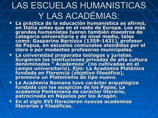 LAS ESCUELAS HUMANISTICAS
         Y LAS ACADÉMIAS:
   La práctica de la educación humanística se afirmó,
    en Italia antes que en el resto de Europa. Los más
    grandes humanistas fueron también maestros de
    categoría universitaria y de nivel medio, tales
    como: Gasparino Barzizza (1359-1431), profesor
    de Papua, en escuelas comunales atendidas por el
    clero o por modestos profesores municipales.
   La universidad preparaba teólogos y juristas.
    Surgieron las instituciones privadas de alta cultura
    denominadas “ Academias” (no cultivadas en el
    campo universitario), Ejm: La Academia Platónica
    fundada en Florencia (objetivo filosófico),
    promovía un Platonismo de tipo nuevo.
   La Academia Romana tuvo carácter arquelógico
    fundada con los auspicios de los Papas, La
    academia Pontaniana de carácter literario,
    patrocinada en Nápoles por los Aragón.
   En el siglo XVI florecieron nuevas academias
    literarias y filosóficas.
 