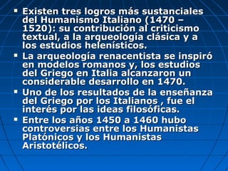    Existen tres logros más sustanciales
    del Humanismo Italiano (1470 –
    1520): su contribución al criticismo
    textual, a la arqueología clásica y a
    los estudios helenísticos.
   La arqueología renacentista se inspiró
    en modelos romanos y, los estudios
    del Griego en Italia alcanzaron un
    considerable desarrollo en 1470.
   Uno de los resultados de la enseñanza
    del Griego por los Italianos , fue el
    interés por las ideas filosóficas.
   Entre los años 1450 a 1460 hubo
    controversias entre los Humanistas
    Platónicos y los Humanistas
    Aristotélicos.
 