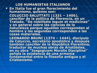 LOS HUMANISTAS ITALIANOS
   En Italia fue el gran florecimiento del
    humanismo, quienes son:
    COLUCCIO SALUTTATI (1331 – 1406),
    canciller de la política de Florencia, en un
    Tratado, “De nobilitate legum et medicinae”
    y en general sobre las ciencias de la
    naturaleza porque aquellas corresponden al
    hombre y las segundas corresponden a las
    cosas materiales.
    LEONARDO BRUNI (1374 – 1444), discípulo
    de Coluccio, secretario apostólico y después
    también canciller de la República Florentina,
    traductor de muchas obras de Aristóteles,
    en su obra “Isagogicom Moralis Discipline”
    señala la existencia de una armonía
    fundamental entre la filosofía antigua y el
    Cristianismo.
 