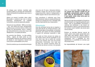 Os abrigos para animais, mantidos pela
iniciativa pública ou privada, são insuficientes
diante do tamanho do problema, que cresce a
cada dia.
Adotar um animal é escolher salvar vidas!
Recusando o comércio que visa o retorno
financeiro, fortalecemos um trabalho
humanitário, através da opção pela adoção.
Animais sem raça definida – SRD ou vira-latas
– são uma mistura de raças, miscigenações
genéticas que os tornam únicos e fortes, mas
vítimas de discriminação racial e estética,
por não pertencerem a uma única raça e não
obedecerem a um padrão de beleza.
Ao contrário dos filhotes, os cães adultos,
velhos, negros, de maior porte ou com
necessidades especiais têm menores chances
de adoção. E, com frequência, morrem sem
nunca serem contemplados com um lar.
Éprecisoanalisarqueumanimaldeestimação
vive cerca de 15 anos e demanda dinheiro,
trabalho e tempo. No caso de não se poder
proporcionar-lhe o básico e indispensável, a
melhor opção é não ter esse animal em casa.
Essa consciência é suficiente para frear,
definitivamente, todas as mazelas sofridas por
animais em situação de risco, vitimados pela
escolha impensada de seus responsáveis.
Alimentação
Uma das principais formas de se respeitar e
zelar pela vida de um animal é fornecer a ele
alimentação digna e de qualidade, em porções
generosas, que saciem sua fome, garantindo
o aporte de nutrientes essenciais à vida.
Isso pode ser feito através de rações ou
de comida caseira de boa qualidade. É um
mito dizer que não se pode dar comida
caseira aos animais, pois com isso ficarão
desnutridos. Entretanto, nem tudo que
faz bem aos animais humanos deve ser
fornecido aos demais animais. Um exemplo
disso é o chocolate. Não se deve dar a
um animal não humano comida de má
qualidade, contaminada, azeda ou velha,
pois, além de desrespeitoso, é danoso
à sua saúde, assim como seria para os
animais humanos.
Nãoháumaregradequantidadeoufrequência
de alimentação a ser seguida igualmente para
todos, pois as necessidades nutricionais e
calóricas são individuais e não devem ser
generalizadas. A regra é: o que não presta para
um humano comer também não presta para
outros animais.
Existem no mercado diversas marcas de
rações, assim como rações apropriadas para
cada idade: para filhotes, adultos, idosos e
doentes. Seus preços são proporcionalmente
compatíveis com a qualidade de seus
ingredientes e a qualidade da nutrição que
irão proporcionar.
Na impossibilidade de fornecer uma ração
10
 