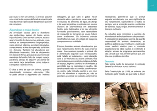 para não se ter um animal. É preciso assumir
uma posição de responsabilidade e respeito pela
vida do animal e pela saúde das pessoas que com
ele convivem.
Abandono e maus-tratos
As principais causas para o abandono
são conhecidas, apesar de todas serem
injustificáveis. Entre as mais comuns, estão o
aparecimento de doenças nos animais e sua
velhice, os comportamentos inapropriados,
como destruir objetos, as crias indesejadas,
o crescimento acima do esperado, os latidos
em demasia. Também há abandonos por
dificuldade financeira, falta de alojamento
em época de férias, gestação e nascimento de
membros da família, falta de tempo, espaço,
paciência, desejo de adquirir um animal de
uma outra raça, parasitoses como pulgas e
carrapatos e outras várias.
É falsa a ideia de que um animal, quando
abandonado, consegue sobreviver. Não
se pode utilizar o argumento do “instinto
selvagem”, já que cães e gatos foram
domesticados e perderam essa capacidade.
A escassez de alimento, de água, de abrigo
e de segurança deixa os animais com poucas
chances de sobrevivência em ambientes
hostis, pois, habituados a ter seu alimento
fornecido passivamente, sem necessidade
de conquistá-lo, tornaram-se pouco hábeis
como predadores. Os inúmeros animais
recolhidos nas ruas em estado de caquexia
comprovam essa realidade.
Existem também animais abandonados por
seus responsáveis dentro de suas próprias
casas. Isso acontece quando: o animal não
é alimentado segundo suas necessidades;
está fadado ao isolamento – sem interação
com o ser humano ou outros animais; vive
acorrentadoouemcondiçõesindignasdefalta
de espaço, higiene, conforto e salubridade; é
permitido que se reproduza à revelia, não
sendo esterilizado ou contido, condenando-
se, assim, cada ninhada nascida a um novo
ciclo de abandono e reprodução; não se
prestam ao animal os cuidados veterinários
necessários; permite-se que o animal
vagueie sozinho pela rua, sem vigilância de
seu responsável, sujeitando-se a todos os
perigos, sem a proteção quanto a acidentes
de trânsito, fugas, brigas, envenenamentos e
doenças evitáveis.
As soluções para minimizar a questão do
abandono de animais existem e são possíveis.
A educação da população acerca da guarda
responsável de animais domésticos, as
políticas públicas que instituam a castração
como medida efetiva para o controle
populacional de cães e gatos e o estímulo à
adoção através de programas permanentes
são a tríade que nos permite pensar que, um
dia, esse problema terá fim.
Denuncie
Não tenha medo de denunciar. A omissão
beneficia o infrator, nunca a vítima.
Pela Constituição de 1998, os animais são
tutelados pelo Estado, ao qual cabe o dever
17
 