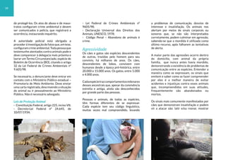 de protegê-los. Os atos de abuso e de maus-
tratos configuram crime ambiental e devem
ser comunicados à polícia, que registrará a
ocorrência, instaurando inquérito.
A autoridade policial está obrigada a
procederàinvestigaçãodefatosque,emtese,
configuramcrimeambiental.Todapessoaque
testemunhe atentados contra animais pode e
deve comparecer à delegacia mais próxima e
lavrar um Termo Circunstanciado, espécie de
Boletim de Ocorrência (BO), citando o artigo
32 da Lei Federal de Crimes Ambientais nº
9.605/98.
Se necessário, o denunciante deve entrar em
contato com o Ministério Público estadual –
Promotoria de Meio Ambiente. Deve enviar
uma carta registrada, descrevendo a situação
do animal ou ir pessoalmente ao Ministério
Público. Não é necessário advogado.
Leis de Proteção Animal
- Constituição Federal, artigo 225, inciso VII;
- Decreto-Lei Federal nº 24.645, de
10/07/1934;
- Lei Federal de Crimes Ambientais nº
9605/98;
- Declaração Universal dos Direitos dos
Animais, UNESCO, 1978;
- Código Penal – Abandono de animais é
crime.
Agressividade
Os cães e gatos são espécies descendentes
de outras, trazidas pelo homem para seu
convívio, há milhares de anos. Os cães,
descendentes de lobos, convivem com
humanos desde a época pré-histórica, entre
20.000 e 15.000 anos. Os gatos, entre 5.000
e 4.000 anos.
Cadaespécietrazcomportamentosmilenares
desses ancestrais que, apesar da convivência
estreita e antiga, ainda são desconhecidos
por grande parte das pessoas.
Pessoas e animais, de todas as espécies,
têm formas diferentes de se expressar.
Cada espécie tem seu código linguístico,
muitas vezes mal compreendido, levando
a problemas de comunicação, desvios de
interesse e insatisfação. Os animais nos
alertam por meios de sinais corporais ou
sonoros que, se não são interpretados
corretamente, podem culminar em agressão,
sabendo-se que a mordida é utilizada como
último recurso, após falharem as tentativas
de alerta.
A maior parte das agressões ocorre dentro
do domicílio, com animal da própria
família, que nunca antes havia mordido,
demonstrando a existência de problemas de
comunicação entre as espécies. Entender a
maneira como se expressam, os sinais que
emitem e saber como se fazer compreender
por eles é a melhor maneira de evitar
acidentes e injustiças contra esses animais
que, incompreendidos em suas atitudes,
frequentemente são abandonados ou
mortos.
Os sinais mais comumente manifestados por
cães que demonstram insatisfação e podem
vir a atacar são: latir e/ou rosnar, mostrar
18
 