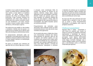 os dentes e ter os pelos do dorso eriçados,
manter as orelhas baixas e apontadas apara
trás, manter o corpo rígido e os membros
afastados. Os gatos, quando irritados,
procuram não entrar em embates físicos,
preferindo a fuga. Contudo, sinalizam sua
insatisfação, com sinais como: apontar as
orelhas para trás, mostrar os dentes e emitir
um som semelhante a um sopro, arquear
as costas e eriçar os pelos, erguer as patas,
abrindo-as, a fim de expor as garras.
Na ausência de uma matilha, os cães tendem
a considerar a família como seu grupo e, na
ausência de um membro que se afirme como
líder,elesirãodisputarodomíniodessenúcleo.
O temperamento dominante pode ser
trabalhado e controlado pelo treinamento de
obediência.Otipodeambienteondeoanimal
é criado também interfere na manifestação
da agressividade.
Em geral, as situações que culminam em
agressão têm em comum algo que se refere
à privação, como socialização (falta de
contato com pessoas ou animais da sua
espécie), alimento, abrigo digno, espaço
adequado às suas necessidades e educação.
Animais criados por pessoas aptas a dar
bons exemplos, em ambiente saudável (do
ponto de vista psíquico e físico), além de
boa qualidade de vida, suprindo-lhe todas as
necessidades, não agirão baseados apenas
em instintos primitivos.
Frequentemente são noticiados casos
alarmantes sobre acidentes graves ou fatais
envolvendo pessoas e cães, que são de raças
rotuladas como agressoras.
Há, na maioria das vezes, o hábito de se fazer
uma interpretação unilateral dos fatores
desencadeantes da agressão, além de não
se analisar, sob nenhum aspecto, em que
condições esses animais eram criados assim
como a personalidade de seus responsáveis,
buscando uma possível explicação para os
fatos. Esse hábito dificulta a correção de
comportamentos indesejáveis e promove
o abandono de animais que se envolveram
ou não em acidentes. Sabe-se também que
agressões por parte de animais considerados
agressores natos são bem menos frequentes
que as cometidas por outras raças.
As raças que têm mais potencial para ferir
chamam mais a atenção e criam os mitos
que as levam a serem frequentemente
injustiçadas e pré-julgadas como raças de
perigosos assassinos.
Violência (somatofobia)
Segundo Sônia T. Felipe, somatofobia é
uma forma de violência que resulta no
ataque ao corpo de um indivíduo vulnerável,
expressando a hostilidade do agressor
contra uma diferença qualquer que, na sua
percepção, revela alguma inferioridade
daquele que sofre a agressão. Raça, classe
social, língua, território, ideologia, sexo e
espécie biológica podem servir de pretexto
para a discriminação contra as diferenças
intoleradas pelo agressor.
19
 