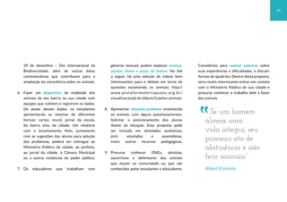 25
29 de dezembro – Dia internacional da
Biodiversidade, além de outras datas
comemorativas que contribuem para a
ampliação da consciência sobre os animais.
6. Fazer um diagnóstico da realidade dos
animais de seu bairro ou sua cidade com
equipes que coletem e registrem os dados.
De posse desses dados, os estudantes
apresentarão os mesmos de diferentes
formas: cartaz, mural, jornal da escola,
do bairro e/ou da cidade. Um relatório
com o levantamento feito, juntamente
com as sugestões dos alunos para solução
dos problemas, poderá ser entregue ao
Ministério Público da cidade, ao prefeito,
ao jornal da cidade, à Câmara Municipal
ou a outras instâncias do poder público.
7. Os educadores que trabalham com
gêneros textuais podem explorar músicas,
poesias, filmes e peças de teatros. No link
a seguir, há uma seleção de vídeos bem
interessantes para o debate em torno de
questões envolvendo os animais: http://
www.plataformaterraqueos.org.br/
visualizacao/pt-br/album/5/pelos-animais.
8. Apresentar situações-problema envolvendo
os animais, com alguns questionamentos.
Solicitar o posicionamento dos alunos
diante da situação. Essa proposta pode
ser incluída em atividades avaliativas,
júris simulados e assembleias,
entre outros recursos pedagógicos.
9. Procurar conhecer ONGs, ativistas,
socorristas e defensores dos animais
que atuam na comunidade ou que são
conhecidos pelos estudantes e educadores.
Convidá-los para realizar palestras sobre
suas experiências e dificuldades, e discutir
formas de ajudá-los. Dentro desta proposta,
seria muito interessante entrar em contato
com o Ministério Público de sua cidade e
procurar conhecer o trabalho dele a favor
dos animais.
Se um homem
almeja uma
vida íntegra, seu
primeiro ato de
abstinência é não
ferir animais.”
Albert Einstein
 