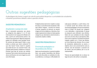 26
SUGESTÃO PEDAGÓGICA I
Ampliando o campo de visão
Não é necessário apresentar aos alunos
as categorias das páginas 5 e 6. O mais
interessante é criar espaços de reflexão com
eles, a partir do conhecimento prévio e da
vivência que já possuem. Algumas perguntas
podem ser utilizadas como pontapé inicial:
Os animais são todos iguais? Onde e como
estão os animais que vocês conhecem? O
que eles fazem? Como vivem? E aqueles
que estão fora do seu convívio? Como são
tratados pelos homens, mulheres e crianças?
Prestam qual tipo de serviço aos animais
humanos? Seria muito interessante que cada
aluno contribuísse com uma imagem ou com
uma informação.
Oobjetivodesseexercícioé ampliarocampo
de visão e a consciência dos estudantes. Vale
aqui utilizar imagens, recortes de revistas
e jornais, pesquisa na internet, ou mesmo
imagens de livros didáticos e literários. Este
amplomapeamentoiráabarcartodasaquelas
categorias que abordamos anteriormente e,
se possível, ampliar a tabela.
SUGESTÃO PEDAGÓGICA II
Encenação pedagógica: a
Assembleia dos Bichos
Após esse levantamento, é possível também
fazer uma grande Assembleia dos Bichos
onde serão discutidas as condições de vida,
os problemas, as ameaças e dificuldades de
cada grupo analisado e, a partir disso, criar
o “contrato social” dos animais. Seria uma
encenaçãopedagógica,emqueosestudantes
iriam se dividir em grupos por categoria
a ser defendida e representada. O grupo
se prepararia para defender seus direitos,
falaria de suas condições de vida e daquilo
que seria uma boa vida na perspectiva dele,
entre outros aspectos. O produto final desse
trabalho poderia ser a Carta dos Bichos,
ou Carta Aberta dos Animais. Por se tratar
de estudantes adolescentes ou jovens, o
objetivo não é o de caracterizá-los como os
animais, mas de incorporar a possível voz
do animal, caso ele pudesse, por si só, ser
representado.
Trata-se da oportunidade de se colocar no
lugar do outro e de cultivar a compaixão.
Outras sugestões pedagógicas
A abordagem dos temas a seguir em sala de aula poderá despertar a curiosidade dos estudantes
e levantar proveitosos debates sobre a questão animal.
 