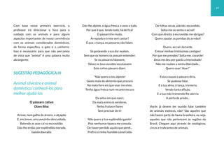 27
Com base nesse primeiro exercício, o
professor irá direcionar o foco para o
cuidado com os animais e para alguns
aspectos importantes de nossa convivência
com os animais considerados domésticos,
de forma específica, o gato e o cachorro.
Isso é necessário para que não percamos
de vista que “animal” é uma palavra muito
abrangente.
SUGESTÃO PEDAGÓGICA III
Animal silvestre e animal
doméstico: conhecê-los para
melhor ajudá-los
O pássaro cativo
Olavo Bilac
Armas, num galho de árvore, o alçapão
E, em breve, uma avezinha descuidada,
Batendo as asas cai na escravidão.
Dás-lhe então, por esplêndida morada,
Gaiola dourada;
Dás-lhe alpiste, e água fresca, e ovos e tudo.
Por que é que, tendo tudo, há de ficar
O passarinho mudo,
Arrepiado e triste sem cantar?
É que, criança, os pássaros não falam.
Só gorjeando a sua dor exalam,
Sem que os homens os possam entender;
Se os pássaros falassem,
Talvez os teus ouvidos escutassem
Este cativo pássaro dizer:
“Não quero o teu alpiste!
Gosto mais do alimento que procuro
Na mata livre em que voar me viste;
Tenho água fresca num recanto escuro
Da selva em que nasci;
Da mata entre os verdores,
Tenho frutos e flores
Sem precisar de ti!
Não quero a tua esplêndida gaiola!
Pois nenhuma riqueza me consola,
De haver perdido aquilo que perdi...
Prefiro o ninho humilde construído
De folhas secas, plácido, escondido.
Solta-me ao vento e ao sol!
Com que direito à escravidão me obrigas?
Quero saudar as pombas do arrebol!
Quero, ao cair da tarde,
Entoar minhas tristíssimas cantigas!
Por que me prendes? Solta-me, covarde!
Deus me deu por gaiola a imensidade!
Não me roubes a minha liberdade...
Quero voar! Voar!”
Estas cousas o pássaro diria,
Se pudesse falar,
E a tua alma, criança, tremeria,
Vendo tanta aflição,
E a tua mão tremendo lhe abriria
A porta da prisão...
Vocês já devem ter ouvido falar também
de animais exóticos, não? São aqueles que
não fazem parte da fauna brasileira, ou seja,
aqueles que não pertencem às regiões do
Brasil. Chegam aqui através de zoológicos,
circos e traficantes de animais.
 