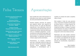 3
Apresentação
Ficha Técnica
Secretaria Estadual de Educação
de Minas Gerais
Ministério Público
do Estado de Minas Gerais
Grupo Especial de Defesa
da Fauna - GEDEF
Instituto Vivendi
Pesquisa e Educação Ambiental
Aleluia Heringer Lisboa Teixeira
Doutora em Educação
Flávia Quadros Campos Ferreira
Médica veterinária
Maria Antonieta Pereira
Revisão
Maristela Aguiar Coelho
Projeto gráfico
Belo Horizonte, 2013.
Esta cartilha tem como interlocutores os
educadores que atuam na rede estadual
de ensino do Estado de Minas Gerais.
Estamos falando, portanto, de sujeitos
que poderão utilizar este material de
diversas formas, em razão de diferentes
experiências e dos diferentes níveis de
conhecimento que cada educador possui a
respeito dos animais, além das diferenças
entre as realidades geográficas, sociais,
econômicas e culturais de cada região. Isso
faz com que seu conteúdo tenha sentidos
diferenciados, ou apresente lacunas em
relação a alguns pontos abordados.
Pretendemos, no entanto, contribuir
para que o educador tenha em mãos um
guia para consulta que forneça subsídios
técnicos, éticos, ambientais, legais,
pedagógicos e metodológicos que o
auxiliem no preparo de aulas e projetos
sobre a fauna.
Este projeto é fruto de uma parceria
entre a Secretaria Estadual de Educação
de Minas Gerais e o Grupo Especial de
Defesa da Fauna — GEDEF, que tem a
missão de fortalecer e integrar a atuação
dos Promotores de Justiça na defesa das
faunas silvestre e doméstica, como forma
de garantir o bem-estar desses animais.
Esperamos que este projeto promova
uma melhoria na relação entre as pessoas
e os animais, que dependem de nós para
que suas necessidades e seus direitos
possam ser reconhecidos, respeitados e
cumpridos.
Bom trabalho!
Equipe Organizadora
 