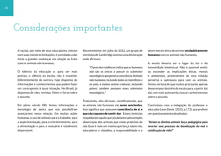 30
A escola, por meio de seus educadores, mesmo
com suas inúmeras limitações, é convidada a dar
início a grandes mudanças em relação ao trato
com os animais não humanos.
O silêncio da educação e, para ser mais
preciso, o silêncio da escola, não é inocente.
Diferentemente de outrora, hoje dispomos de
informações e conhecimentos que podem fazer
um contraponto à atual situação. No Brasil, já
dispomos de sites, revistas, filmes e livros sobre
o assunto.
Em pleno século XXI, temos informações e
tecnologia de ponta que nos possibilitam
avançarmos nessa relação. Em muitas ações
humanas, o uso de animais para o trabalho, para
a experimentação, para o entretenimento, para
a alimentação e para o vestuário é totalmente
dispensável.
Recentemente, em julho de 2012, um grupo de
cientistasdeCambridgeassinouumadeclaração
onde afirmam:
“O peso das evidências indica que os humanos
não são os únicos a possuir os substratos
neurológicosquegeramaconsciência.Animais
não humanos, incluindo todos os mamíferos e
as aves, e muitas outras criaturas, incluindo
polvos, também possuem esses substratos
neurológicos.”
Traduzindo, eles afirmam, cientificamente, que
os animais não humanos são seres sencientes.
Isso significa que possuem consciência de si e
que são capazes de sentir dor. Esses cientistas
respaldaram aquilo que já sabíamos pela simples
observação dos animais que estão próximos de
nós. Esse é mais um motivo que lança sobre nós,
educadores e cidadãos, a responsabilidade e o
devermoraleéticodesermosverdadeiramente
humanos com os animais não humanos.
A escola deveria ser o lugar da luz e da
honestidade intelectual. Não é possível omitir
ou esconder as implicações éticas, morais
e ambientais, provenientes de uma relação
perversa e opressora para com os animais.
Temos certeza de que muitos precisarão apenas
desse empurrãozinho da escola para, a partir daí
daí, com mais autonomia, buscar conhecimentos
sobre o assunto.
Concluímos com a indagação do professor e
educador Leon Denis (2010, p.172), que profere
um questionamento desafiador:
“Teriam os direitos animais força pedagógica para
reverter esse processo de banalização do mal e
coisificação da vida?”
Considerações importantes
 