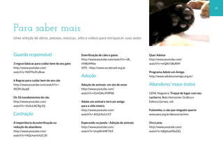 Para saber mais
31
Uma seleção de obras, poesias, músicas, sites e vídeos para enriquecer suas aulas
Guarda responsável
3 regras básicas para cuidar bem do seu gato
http://www.youtube.com/
watch?v=NOYhs9ryRuw
6 Regras para cuidar bem do seu cão
http://www.youtube.com/watch?v=-
XIQ9s3qJpE
Os 10 mandamentos do cão
http://www.youtube.com/
watch?v=Vx4uLACRg1Q
Castração
A importância da esterilização na
redução do abandono
http://www.youtube.com/
watch?v=HQcmxmUUCJ0
Esterilização de cães e gatos
http://www.youtube.com/watch?v=zB_
irNBxMNw
SITE - http://www.arcabrasil.org.br
Adoção
Adoção de animais: um ato de amor
http://www.youtube.com/
watch?v=iGmOAuYMPbE
Adote um animal e terá um amigo
para a vida inteira
http://www.youtube.com/
watch?v=JkG4JhzUJ1Y
Esperando na janela - Adoção de animais
http://www.youtube.com/
watch?v=Unq0fnMKTK4
Quer Adotar
http://www.youtube.com/
watch?v=reQA51By8iM
Programa Adote um Amigo
http://www.adoteumamigo.org.br/
Abandono/ maus-tratos
GENI, Nogueira. Troque de lugar com seu
cachorro. Belo Horizonte: Gráfica e
Editora Geraes, s/d.
Fulaninho, o cão que ninguém queria
www.pea.org.br/denunciar.htm
Vira Latas
http://www.youtube.com/
watch?v=kBpSsaHXvDQ
 
