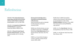 Referências
ARKOW, P. The relationship between
animal abuse and other forms of family
violence. Family Violence and Sexual.
Assault Bulletin. v.12 n 1, p. 234, 1996.
ARLUKE, A. A comparison of Adolescent
and Adult Abusers. Unpulished
manuscript. Boston: MSPCA, 1996.
ARLUKE, A. Physical Cruelty Toward
Animals in Massachussets, 1975-1996.
Society e Animals, vol. 5, 3: 195-204,
1997.
Declaração de Cambridge sobre a
Consciência em Animais Humanos
e Não Humanos.
http://fcmconference.org/ ou traduzido
em http://www.ihu.unisinos.br/
noticias/511936
DENIS, Leon. Direitos Animais: um novo
paradigma na educação. In: ANDRADE,
Silvana (org). Visão Abolicionista: Ética e
Direitos Animais. São Paulo: Libra Três,
2010.
FERRY, Luc. A nova Ordem Ecológica:
a árvore, o animal e o homem. Rio de
Janeiro: DIFEL, 2009.
FELIPE, Sônia T. (2007) Somatofobia:
violência contra humanos e não-humanos;
as vozes dissidentes na ética antiga.
PENSATA ANIMAL, São Paulo, n. 2, jun. 2007.
http://www.sentiens.net/top/PENSATA_
capa_top.html
LEVIN, J. & J. Fox. Mass Murder: America’s
Growing Menace. New York: Plenum, 1985.
LEVIN, J. & J. Mc Dermitt. Hate Crimes. New
York: Plenum, 1994.
34
 