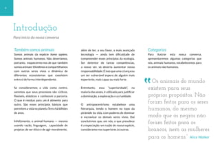 4
Também somos animais
Somos animais da espécie homo sapiens.
Somos animais humanos. Não deveríamos,
portanto, esquecermo-nos de que também
somosanimais!Dividimosecompartilhamos
com outros seres vivos a dinâmica de
diferentes ecossistemas que coexistem
entre si de forma interdependente.
Se considerarmos a vida como centro,
veremos que seus processos são cíclicos,
flexíveis, elásticos e conhecem a parceria.
O que é resíduo para um é alimento para
outro. São esses princípios básicos que
permitem a vida no planeta Terra há bilhões
de anos.
Infelizmente, o animal humano — mesmo
usando razão, linguagem, capacidade de
projetar, de ser ético e de agir moralmente,
além de ter, a seu favor, a mais avançada
tecnologia — ainda tem dificuldade de
compreender esses princípios da ecologia.
Ser detentor de tantas competências,
a nosso ver, só deveria aumentar nossa
responsabilidade. É isso que uma criança ou
um ser vulnerável espera de alguém mais
experiente, mais capaz ou mais forte.
Entretanto, essa “superioridade”, na
maioria das vezes, é utilizada para justificar
a dominação, a exploração e a crueldade.
O antropocentrismo estabelece uma
hierarquia, tendo o homem no topo da
pirâmide da vida, com poderes de dominar
e escravizar os demais seres vivos. Daí
concluirmos que, em nós, o que prevalece
é a especiação: em razão de nossa espécie,
consideramo-nos superiores às outras.
Categorias
Para ilustrar esta nossa conversa,
apresentaremos algumas categorias que
nós, animais humanos, estabelecemos para
os animais não humanos.
Introdução
Para início da nossa conversa
Os animais do mundo
existem para seus
próprios propósitos. Não
foram feitos para os seres
humanos, do mesmo
modo que os negros não
foram feitos para os
brancos, nem as mulheres
para os homens.“ Alice Walker
 