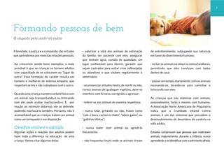 A bondade, a justiça e a compaixão são virtudes
queaprendemospormeiodasrelaçõespessoais.
Ao crescerem vendo bons exemplos, o mais
provável é que as crianças se tornem adultos
com capacidade de se colocarem no “lugar do
outro”. Essa formação de caráter resulta em
homens e mulheres de extensa empatia, que
respeitam as leis e são cuidadosos com o outro.
Quandoumacriançamantémcontatofísicocom
um animal, seja transportando-o ou brincando
com ele, pode acabar machucando-o. E, por
reação ao estímulo doloroso, ele se defende,
podendo machucá-la também. Portanto, não é
aconselhável que as crianças tratem um animal
como um brinquedo à sua disposição.
O melhor ensino é o exemplo
Algumas ações e reações dos adultos podem
fazer toda a diferença na educação de uma
criança. Vamos citar algumas delas:
- valorizar a vida dos animais de estimação
da família: ser paciente com eles; assegurar
que tenham água, comida de qualidade, um
lugar confortável para dormir; garantir que
sejam castrados para evitar crias indesejadas
ou abandono e que visitem regularmente o
veterinário;
- ao presenciar atitudes hostis, de má-fé ou não,
contra animais de quaisquer espécies, deve-se
interferir com firmeza, corrigindo o agressor;
- referir-se aos animais de maneira respeitosa;
- nunca falar, gritando ou não, frases como
“cale a boca, cachorro chato”, “odeio gatos”, ou
“galinhas idiotas”;
- nunca bater num animal ou agredi-lo
fisicamente;
- não frequentar locais onde os animais sirvam
de entretenimento, subjugando sua natureza
em favor do divertimento humano;
- incluir os animais na vida e na rotina familiares,
permitindo que eles convivam com todos
dentro de casa;
- passar um tempo, diariamente, com os animais
escovando-os, levando-os para caminhar e
brincando com eles.
As crianças que são violentas com animais,
possivelmente, farão o mesmo com humanos.
A Associação Norte Americana de Psiquiatria
indica que a crueldade infantil contra
animais é um dos sintomas que precedem o
desenvolvimento de desordens de conduta na
vida adulta.
Estudos comprovam que pessoas que maltratam
animais, impunemente, durante a infância, nunca
aprenderão a seidentificarcom osofrimentoalheio.
Formando pessoas de bem
O respeito pelo sentir do outro
7
 