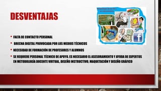 DESVENTAJAS
• FALTA DE CONTACTO PERSONAL
• BRECHA DIGITAL PROVOCADA POR LOS MEDIOS TÉCNICOS
• NECESIDAD DE FORMACIÓN DE PROFESORES Y ALUMNOS
• SE REQUIERE PERSONAL TÉCNICO DE APOYO. ES NECESARIO EL ASESORAMIENTO Y AYUDA DE EXPERTOS
EN METODOLOGÍA DOCENTE VIRTUAL, DISEÑO INSTRUCTIVO, MAQUETACIÓNY DISEÑO GRÁFICO
 