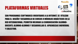 PLATAFORMAS VIRTUALES
SON PROGRAMAS (SOFTWARES) ORIENTADOS A LA INTERNET, SE UTILIZAN
PARA EL DISEÑO Y DESARROLLO DE CURSOS O MÓDULOS DIDÁCTICOS EN LA
RED INTERNACIONAL. PERMITEN MEJORAR LA COMUNICACIÓN (ALUMNO-
DOCENTE; ALUMNO-ALUMNO) Y DESARROLLAR EL APRENDIZAJE INDIVIDUAL
Y COLECTIVO.
 