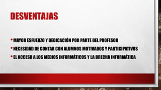 DESVENTAJAS
•MAYOR ESFUERZO Y DEDICACIÓN POR PARTE DEL PROFESOR
•NECESIDAD DE CONTAR CON ALUMNOS MOTIVADOS Y PARTICIPATIVOS
•EL ACCESO A LOS MEDIOS INFORMÁTICOS Y LA BRECHA INFORMÁTICA
 