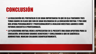 CONCLUSIÓN
• LA REALIZACIÓN DEL PORTAFOLIO ES DE GRAN IMPORTANCIA YA QUE EN ELLA TRATAMOS TRES
TEMAS DADOS EN CLASE QUE SON DE GRAN RELEVANCIA EN LA EDUCACIÓNVIRTUAL Y POR ENDE
NOS AYUDA PERSONALMENTE Y PROFESIONALMENTE A REALIZAR NUESTRAS LABORES COMO
FUTUROS DOCENTES U PROFESIONALES.
• LA PLATAFORMA VIRTUAL VIENE A REPRESENTAR EN EL PRESENTE UNA GRAN APERTURA PARA LA
EDUCACIÓN, OFRECIENDO GRANDES BENEFICIOS Y CONLLEVANDO A QUE DESABÉRSELA
ADMINISTRAR, MANEJAR COLABORE SIGNIFICATIVAMENTE.
 
