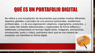 QUÉ ES UN PORTAFOLIO DIGITAL
Se refiere a una recopilación de documentos que pueden mostrar diferentes
aspectos globales o parciales de una persona (personales, académicos,
profesionales...) o de una organización (objetivos, organigrama, productos...)
los cuales han estado seleccionados y organizados de forma reflexiva y
deliberada y presentados en formato digital (texto, imágenes, animaciones,
simulaciones, audio y vídeo); podríamos decir que es una manera de
presentar una identidad en forma digital.
 