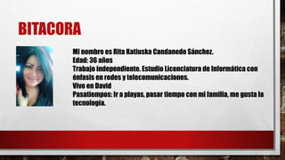 BITACORA
Mi nombre es Rita Katiuska Candanedo Sánchez.
Edad: 36 años
Trabajo independiente. Estudio Licenciatura de Informática con
énfasis en redes y telecomunicaciones.
Vivo en David
Pasatiempos: Ir a playas, pasar tiempo con mi familia, me gusta la
tecnología.
 