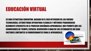 EDUCACIÓN VIRTUAL
ES UNA ESTRATEGIA EDUCATIVA, BASADA EN EL USO INTENSIVO DE LAS NUEVAS
TECNOLOGÍAS, ESTRUCTURAS OPERATIVAS FLEXIBLES Y MÉTODOS PEDAGÓGICOS
ALTAMENTE EFICIENTES EN EL PROCESO ENSEÑANZA-APRENDIZAJE, QUE PERMITE QUE LAS
CONDICIONES DE TIEMPO, ESPACIO, OCUPACIÓN O EDAD DE LOS ESTUDIANTES NO SEAN
FACTORES LIMITANTES O CONDICIONANTES PARA EL APRENDIZAJE.
 