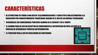CARACTERÍSTICAS
• SE ESTRUCTURA EN TORNO A UNA RED DE TELECOMUNICACIONES Y CONSTITUYE UNA ALTERNATIVA A LA
EDUCACIÓN POR CORRESPONDENCIA TRADICIONAL BASADA EN EL USO DE LAS NUEVAS TECNOLOGÍAS
• APRENDIZAJE SIN COINCIDENCIA PROFESOR-ALUMNO EN EL ESPACIO Y EN EL TIEMPO
• EL ALUMNO PASA DE SER UN RECEPTOR DE CONOCIMIENTO A INTERPRETAR UN PAPEL ACTIVO EN EL
PROCESO DE APRENDIZAJE (PROCESO AUTOFORMATIVO)
• EL PROFESOR PASA A SER UN FACILITADOR DE CONTENIDOS
 