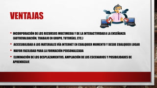 VENTAJAS
• INCORPORACIÓN DE LOS RECURSOS MULTIMEDIA Y DE LA INTERACTIVIDADA LA ENSEÑANZA
(AUTOEVALUACIÓN, TRABAJO EN GRUPO, TUTORÍAS, ETC.)
• ACCESIBILIDAD A LOS MATERIALES VÍA INTERNET EN CUALQUIER MOMENTO Y DESDE CUALQUIER LUGAR
• MAYOR FACILIDAD PARA LA FORMACIÓN PERSONALIZADA
• ELIMINACIÓN DE LOS DESPLAZAMIENTOS. AMPLIACIÓN DE LOS ESCENARIOS Y POSIBILIDADES DE
APRENDIZAJE
 