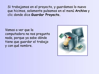 Si trabajamos en el proyecto, y guardamos lo nuevo que hicimos, solamente pulsamos en el menú  Archivo  y clic donde dice  Guardar Proyecto. Vamos a ver que la computadora no nos pregunta nada, porque ya sabe dónde tiene que guardar el trabajo y con qué nombre. 
