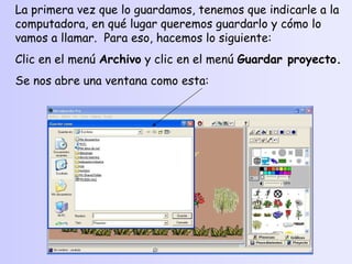La primera vez que lo guardamos, tenemos que indicarle a la computadora, en qué lugar queremos guardarlo y cómo lo vamos a llamar.  Para eso, hacemos lo siguiente: Clic en el menú  Archivo  y clic en el menú  Guardar proyecto. Se nos abre una ventana como esta: 