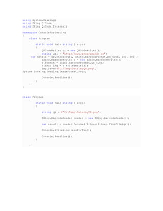 using System.Drawing;
using ZXing.QrCode;
using ZXing.QrCode.Internal;
namespace ConsoleForTesting
{
class Program
{
static void Main(string[] args)
{
QRCodeWriter qr = new QRCodeWriter();
string url = "http://www.programando.co";
var matrix = qr.encode(url, ZXing.BarcodeFormat.QR_CODE, 200, 200);
ZXing.BarcodeWriter w = new ZXing.BarcodeWriter();
w.Format = ZXing.BarcodeFormat.QR_CODE;
Bitmap img = w.Write(matrix);
img.Save(@"C:TempDatamyQR.png",
System.Drawing.Imaging.ImageFormat.Png);
Console.ReadLine();
}
}
}
class Program
{
static void Main(string[] args)
{
string qr = @"C:TempDatamyQR.png";
ZXing.BarcodeReader reader = new ZXing.BarcodeReader();
var result = reader.Decode((Bitmap)Bitmap.FromFile(qr));
Console.WriteLine(result.Text);
Console.ReadLine();
}
}
 