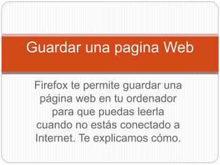 Firefox te permite guardar una
página web en tu ordenador
para que puedas leerla
cuando no estás conectado a
Internet. Te explicamos cómo.
Guardar una pagina Web
 
